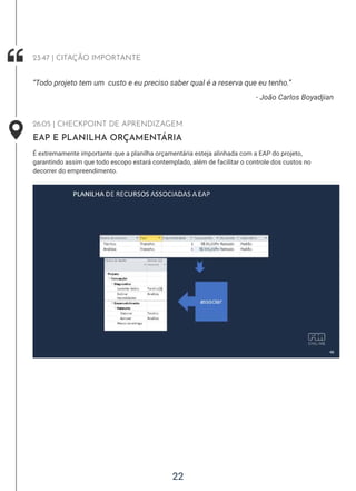22
- João Carlos Boyadjian
“Todo projeto tem um custo e eu preciso saber qual é a reserva que eu tenho.”
23:47 | CITAÇÃO IMPORTANTE
26:05 | CHECKPOINT DE APRENDIZAGEM
EAP E PLANILHA ORÇAMENTÁRIA
É extremamente importante que a planilha orçamentária esteja alinhada com a EAP do projeto,
garantindo assim que todo escopo estará contemplado, além de facilitar o controle dos custos no
decorrer do empreendimento.
 