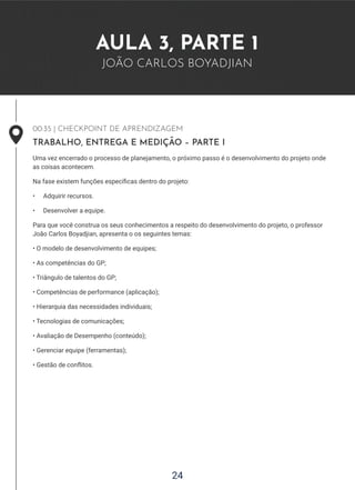 24
AULA 3, PARTE 1
JOÃO CARLOS BOYADJIAN
00:35 | CHECKPOINT DE APRENDIZAGEM
TRABALHO, ENTREGA E MEDIÇÃO – PARTE I
Uma vez encerrado o processo de planejamento, o próximo passo é o desenvolvimento do projeto onde
as coisas acontecem.
Na fase existem funções específicas dentro do projeto:
• Adquirir recursos.
• Desenvolver a equipe.
Para que você construa os seus conhecimentos a respeito do desenvolvimento do projeto, o professor
João Carlos Boyadjian, apresenta o os seguintes temas:
• O modelo de desenvolvimento de equipes;
• As competências do GP;
• Triângulo de talentos do GP;
• Competências de performance (aplicação);
• Hierarquia das necessidades individuais;
• Tecnologias de comunicações;
• Avaliação de Desempenho (conteúdo);
• Gerenciar equipe (ferramentas);
• Gestão de conflitos.
 