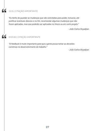 27
- João Carlos Boyadjian
“Eu tenho de guardar as mudanças que são solicitadas para poder, inclusive, até
justificar eventuais desvios e no fim, recomendar algumas mudanças que não
foram aplicadas, mas que poderão ser aplicadas no futuro ou em outro projeto.”
53:33 | CITAÇÃO IMPORTANTE
- João Carlos Boyadjian
“O feedback é muito importante para que a gente possa tomar as decisões
corretivas no desenvolvimento do trabalho.”
01:05:20 | CITAÇÃO IMPORTANTE
 
