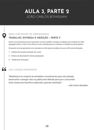 28
AULA 3, PARTE 2
JOÃO CARLOS BOYADJIAN
00:00 | CHECKPOINT DE APRENDIZAGEM
TRABALHO, ENTREGA E MEDIÇÃO – PARTE II
Existe uma ferramenta muito importante no tema trabalho, entrega e medição que é Análise do Valor
Agregado (AVA). A AVA é uma técnica muito utilizada para se comparar a medição do desempenho.
Esta parte da aula apresenta com exemplos os três tipos de análise em que a AVA está embasada:
1. Análise de variação (variação do custo).
2. Índices de desempenho (tempo planejado).
3. Tendências (evolução).
- João Carlos Boyadjian
“Marketing é um conjunto de atividades e investimentos para criar, planejar,
desenvolver e entregar valor ao público-alvo definido para que o consumidor
tenha clareza dos benefícios adquiridos, gerando satisfação.”
33:12 | CITAÇÃO IMPORTANTE
 