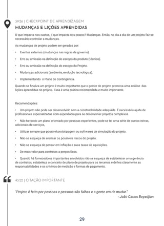 29
39:26 | CHECKPOINT DE APRENDIZAGEM
MUDANÇAS E LIÇÕES APRENDIDAS
O que impacta nos custos, o que impacta nos prazos? Mudanças. Então, no dia a dia de um projeto faz-se
necessário controlar a mudanças.
As mudanças de projeto podem ser geradas por:
• Eventos externos (mudanças nas regras de governo).
• Erro ou omissão na definição do escopo do produto (técnico).
• Erro ou omissão na definição do escopo do Projeto.
• Mudanças adicionais (ambiente, evolução tecnológica).
• Implementando o Plano de Contingência.
Quando se finaliza um projeto é muito importante que o gestor do projeto promova uma análise das
lições aprendidas no projeto. Essa é uma prática recomendada e muito importante.
Recomendações:
• Um projeto não pode ser desenvolvido sem a construtibilidade adequada. É necessária ajuda de
profissionais especializados com experiência para se desenvolver projetos complexos.
• Não havendo um plano orientado por pessoas experientes, pode-se ter uma série de custos extras,
adicionais de serviços,
• Utilizar sempre que possível prototipagem ou softwares de simulação do projeto.
• Não se esqueça de analisar os possíveis riscos do projeto.
• Não se esqueça de pensar em inflação e suas taxas de aquisições.
• De mais valor para contratos a preços fixos.
• Quando há fornecedores importantes envolvidos não se esqueça de estabelecer uma gerência
de contratos, estabeleça o conceito de plano de projeto para os terceiros e defina claramente as
responsabilidades e os critérios de medição e formas de pagamento.
- João Carlos Boyadjian
“Projeto é feito por pessoas e pessoas são falhas e a gente em de mudar.”
43:22 | CITAÇÃO IMPORTANTE
 
