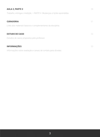 3
AULA 3, PARTE 2 28
Trabalho, entrega e medição – PARTE II. Mudanças e lições aprendidas.
CURADORIA 31
Links dos materiais básicos e complementares da disciplina.
ESTUDO DE CASO 32
Estudos de casos propostos pelo professor.
INFORMAÇÕES 33
Informações sobre avaliação e canais de contato para dúvidas.
 