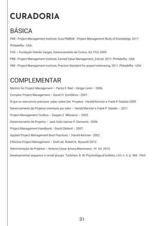 31
CURADORIA
BÁSICA
PMI - Project Management Institute, Guia PMBOK - Project Management Body of Knowledge, 2017.
Philadelfia - USA.
FGV – Fundação Getúlio Vargas, Gerenciamento de Custos, Ed. FGV, 2009.
PMI - Project Management Institute, Earned Value Management, 2nd ed. 2011, Philadelfia - USA.
PMI - Project Management Institute, Practice Standard for project estimating, 2011, Philadelfia - USA.
COMPLEMENTAR
Metrics for Project Management – Parviz F. Rad – Ginger Levin – 2006.
Complex Project Management – David H. Dombkins - 2007.
O que os executivos precisam saber sobre Ger. Projetos - Harold Kerzner e Frank P. Saladis-2009.
Gerenciamento de Projetos orientado por valor – Harold Kerzner e Frank P. Saladis – 2011.
Project Management Toolbox – Dragan Z. Milosevic – 2003.
Gerenciamento de Projetos – Jack Gido/James P. Clements - 2006.
Project Management Handbook, - David Cleland – 2007.
Applied Project Management Best Practices – Harold Kerzner - 2002.
Effective Project Management – 6ixth ed. Robert K. Wysocki-2012.
Administração de Projetos – Antonio Cesar Amaru Maximiano - 4ª. Ed. 2010.
Developmental sequence in small groups. Tuckman, B. W. Psychological bulletin, v.63, n. 6. p. 384. 1965.
 