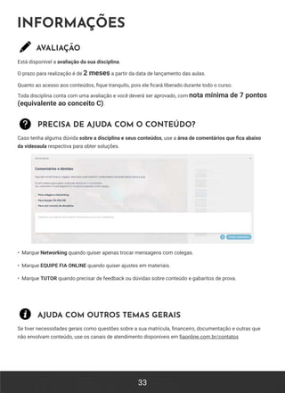 33
INFORMAÇÕES
AVALIAÇÃO
Está disponível a avaliação da sua disciplina.
O prazo para realização é de 2 meses a partir da data de lançamento das aulas.
Quanto ao acesso aos conteúdos, fique tranquilo, pois ele ficará liberado durante todo o curso.
Toda disciplina conta com uma avaliação e você deverá ser aprovado, com nota mínima de 7 pontos
(equivalente ao conceito C).
PRECISA DE AJUDA COM O CONTEÚDO?
Caso tenha alguma dúvida sobre a disciplina e seus conteúdos, use a área de comentários que fica abaixo
da videoaula respectiva para obter soluções.
• Marque Networking quando quiser apenas trocar mensagens com colegas.
• Marque EQUIPE FIA ONLINE quando quiser ajustes em materiais.
• Marque TUTOR quando precisar de feedback ou dúvidas sobre conteúdo e gabaritos de prova.
AJUDA COM OUTROS TEMAS GERAIS
Se tiver necessidades gerais como questões sobre a sua matrícula, financeiro, documentação e outras que
não envolvam conteúdo, use os canais de atendimento disponíveis em fiaonline.com.br/contatos
 