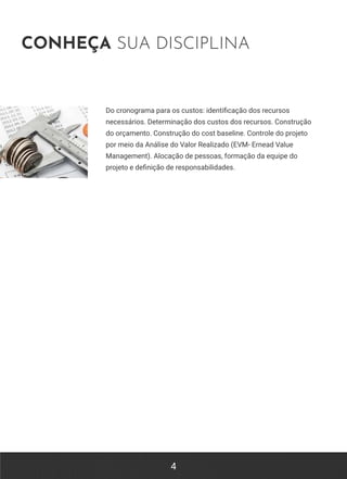 4
CONHEÇA SUA DISCIPLINA
Do cronograma para os custos: identificação dos recursos
necessários. Determinação dos custos dos recursos. Construção
do orçamento. Construção do cost baseline. Controle do projeto
por meio da Análise do Valor Realizado (EVM- Ernead Value
Management). Alocação de pessoas, formação da equipe do
projeto e definição de responsabilidades.
 