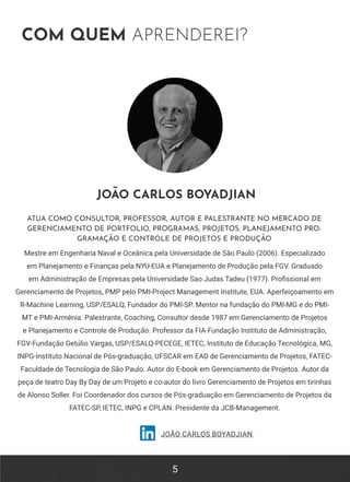 5
COM QUEM APRENDEREI?
JOÃO CARLOS BOYADJIAN
ATUA COMO CONSULTOR, PROFESSOR, AUTOR E PALESTRANTE NO MERCADO DE
GERENCIAMENTO DE PORTFOLIO, PROGRAMAS, PROJETOS, PLANEJAMENTO PRO-
GRAMAÇÃO E CONTROLE DE PROJETOS E PRODUÇÃO
JOÃO CARLOS BOYADJIAN
Mestre em Engenharia Naval e Oceânica pela Universidade de São Paulo (2006). Especializado
em Planejamento e Finanças pela NYU-EUA e Planejamento de Produção pela FGV. Graduado
em Administração de Empresas pela Universidade Sao Judas Tadeu (1977). Profissional em
Gerenciamento de Projetos, PMP pelo PMI-Project Management Institute, EUA. Aperfeiçoamento em
R-Machine Learning, USP/ESALQ, Fundador do PMI-SP. Mentor na fundação do PMI-MG e do PMI-
MT e PMI-Armênia. Palestrante, Coaching, Consultor desde 1987 em Gerenciamento de Projetos
e Planejamento e Controle de Produção. Professor da FIA-Fundação Instituto de Administração,
FGV-Fundação Getúlio Vargas, USP/ESALQ-PECEGE, IETEC, Instituto de Educação Tecnológica, MG,
INPG-Instituto Nacional de Pós-graduação, UFSCAR em EAD de Gerenciamento de Projetos, FATEC-
Faculdade de Tecnologia de São Paulo. Autor do E-book em Gerenciamento de Projetos. Autor da
peça de teatro Day By Day de um Projeto e co-autor do livro Gerenciamento de Projetos em tirinhas
de Alonso Soller. Foi Coordenador dos cursos de Pós-graduação em Gerenciamento de Projetos da
FATEC-SP, IETEC, INPG e CPLAN. Presidente da JCB-Management.
 