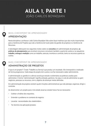 7
7
AULA 1, PARTE 1
JOÃO CARLOS BOYADJIAN
00:35 | CHECKPOINT DE APRENDIZAGEM
APRESENTAÇÃO
Nesta disciplina o professor João Carlos Boyadjian fala sobre duas matérias que são muito importantes
para a Gerência de Projetos que são a Gerência de Custo (pilar da gestão de projetos) e a Gerência de
Recursos.
A abordagem debruçará nos seguintes motes sobre os conceitos em administração de projetos, as
práticas de planejamento que envolvem recursos e envolvem também a parte de custos e, na sequência
trabalho, entrega e medição como se trabalha, executa, monitora e controla, tanto os recursos quanto os
custos.
04:32 | CHECKPOINT DE APRENDIZAGEM
ADMINISTRAÇÃO DE PROJETOS
O que é um projeto? É todo ‘Trabalho ou Serviço’ que produz um resultado. Ele é temporário e realizado
de forma progressiva. Cada etapa do projeto tem custos e se faz necessário saber administrá-la.
A administração ou gestão é a ciência social que estuda e sistematiza as práticas usadas para
administrar. O termo “administração” significa direção, gerência. Ou seja, é o ato de administrar ou gerir
negócios, pessoas ou recursos, com o objetivo de alcançar metas definidas.
Em administração de projetos existem quatro funções administrativas que são planejar, organizar, dirigir e
controlar.
Ao desenvolver um projeto para ir do estado atual ao estado futuro faz-se necessário:
• Coletar e Análise dos requisitos.
• Entender o problema no contexto do negócio.
• Levantar necessidades dos stakeholders .
• Ter domínio da aplicação/produto.
 