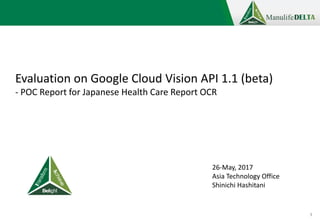 1
Evaluation on Google Cloud Vision API 1.1 (beta)
- POC Report for Japanese Health Care Report OCR
26-May, 2017
Asia Technology Office
Shinichi Hashitani
 