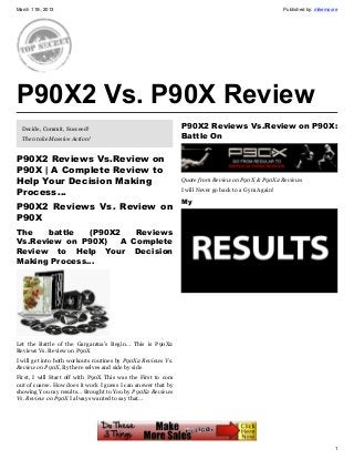 March 11th, 2013                                                                                      Published by: mikemoore




P90X2 Vs. P90X Review
  Decide, Commit, Succeed!                                     P90X2 Reviews Vs.Review on P90X:
  Then take Massive Action!                                    Battle On

P90X2 Reviews Vs.Review on
P90X | A Complete Review to
Help Your Decision Making                                      Quote from Review on P90X & P90X2 Reviews

Process…                                                       I will Never go back to a Gym Again!

                                                               My
P90X2 Reviews Vs. Review on
P90X
The    battle (P90X2      Reviews
Vs.Review on P90X)     A Complete
Review to Help Your Decision
Making Process…




Let the Battle of the Gargantua’s Begin… This is P90X2
Reviews Vs. Review on P90X
I will get into both workouts routines by P90X2 Reviews Vs.
Review on P90X, By there selves and side by side
First, I will Start off with P90X This was the First to com
out of coarse. How does it work I guess I can answer that by
showing You my results… Brought to You by P90X2 Reviews
Vs. Review on P90X I always wanted to say that…




                                                                                                                           1
 