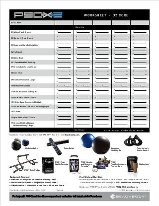 WORKSHEET • X2 CORE
DATE / WEEK

Warm-Up
01	Sphinx Plank Crunch

R	

R	

R	

R	

R	

RT	

RT	

RT	

RT	

RT	

LT	

LT	

LT	

LT	

LT	

RT	

RT	

RT	

RT	

RT	

LT	

LT	

LT	

LT	

LT	

RT	

RT	

RT	

RT	

RT	

LT	

LT	

LT	

LT	

LT	

05	Roller Boat

R	

R	

R	

R	

R	

06	3 Speed Med Ball Push-Up

R	

R	

R	

R	

R	

07	One Leg Lateral Leap Squat     

R	

R	

R	

R	

R	

RT______________   Sec

RT______________   Sec

RT______________   Sec

RT______________   Sec

RT______________   Sec

02	Warrior 3 Cross Crunch

03	Single Leg Walk Out to Sphinx

04	Half Angel

08	Core Circle

LT______________   Sec

09	Holmsen Screamer Lunge
10	Med Ball Dreya Roll

LT______________   Sec

LT______________   Sec

LT______________   Sec

LT______________   Sec

RT	

RT	

RT	

RT	

RT	

LT	

LT	

LT	

LT	

LT	

R_________W	

R_________W	

R_________W	

R_________W	

R_________W	

RT	

RT	

RT	

RT	

RT	

LT	

LT	

LT	

LT	

LT	

12	Banana Ball Switch Crunch

R	

R	

R	

R	

R	

13	3-Point Squat Press with Med Ball

R	

R	

R	

R	

R	

14	Slo-Mo Balance Climber (Alternating Legs)

R	

R	

R	

R	

R	

15	X2 Diver

R	

R	

R	

R	

R	

RT	

RT	

RT	

RT	

RT	

LT	

LT	

LT	

LT	

LT	

R	

R	

R	

R	

R	

11	Plank Burpee on Stability Ball

16	Ryan Sphinx Twist Crunch
17	 ne Leg Med Ball Burpee
O
(Alternate Every 3 Reps)

Cool–Down

R = reps W = weight RT = right LT = left Sec = time

Use these recommended items with P90X2™. To order, visit Beachbody.com.

Medicine Balls

Foam Roller

P90X® Peak
Health Formula

Premium
Stability Ball

P90X® Results
and Recovery
Formula®

Tony Horton’s
PowerStands®

P90X®
Peak Performance
Protein Bars

Shakeology®

P90X® Chin-Up Bar

Equipment Required
• Premium Stability Ball (or Towel and Sturdy Chair)
• Foam Roller (or Bands) • Weights (or Bands) • Mat*
• 1 Medicine Ball* • Worksheet and Pen • Water and Towel
PowerStands is a registered trademark of Tony Horton. 		

Post-Workout Nutrition
Get better results and recover faster! Within 1 hour after exercise, drink 	
12 ounces of water mixed with 2 scoops of P90X Results and Recovery Formula.
Need more P90X2™ worksheets? Go to P90X2Worksheets.com.

*Optional

For help with P90X2 and free fitness support and motivation visit www.LetsGetToned.com

© 2011 Beachbody, LLC. All rights reserved.

 