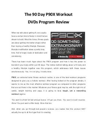 The 90 Day P90X Workout
DVDs Program Review
When we talk about getting fit, we usually
have a certain kind of body in mind that we
dream to build. Most the times, fitness goals
are about getting into better shape rather
than having a healthy lifestyle. Because,
lifestyle modification takes a pretty long
time. Not to forget, loads of dedication and
consistency.
There has been much hype about the P90X program and how it has the power to
transform your body within just 90 days. The motive behind talking about a fit body and
a healthy lifestyle together was this program, which addresses both these issues
simultaneously. Yes, I’m not lying. It really does.
P90X, an extreme home fitness workout routine, is one of the best workout programs
designed to give you a holistic workout. After having looked at the program details, it
seems to me as the most effective workout program as compared to other programs
that are out there in the market. Whatever your fitness goal may be, with the right mix of
cardio, weight training and yoga, it is going to be a tough, yet a rewarding
workout regime.
You want to shred fat fast and get leaner. It’ll get you there. You want to build muscles.
Done! You just want a fitter body. Done that too.
And, when you go through real people’s reviews, you realize that this product MAY
actually live up to all the hype that it is creating.
 