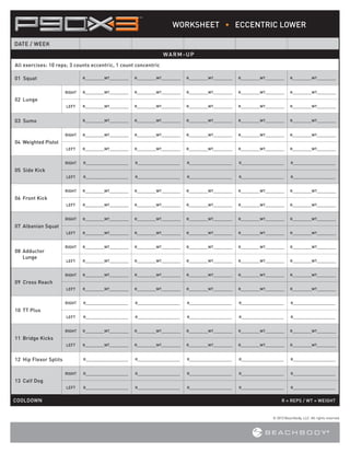 WORKSHEET • ECCENTRIC LOWER
DATE / WEEK
WARM-UP
All exercises:  0 reps; 3 counts eccentric, 1 count concentric
1
01 Squat

R_________WT_________

R_________WT_________

R_________WT_________

R_________WT_________

R_________WT_________

RIGHT

R_________WT_________

R_________WT_________

R_________WT_________

R_________WT_________

R_________WT_________

LEFT

R_________WT_________

R_________WT_________

R_________WT_________

R_________WT_________

R_________WT_________

R_________WT_________

R_________WT_________

R_________WT_________

R_________WT_________

R_________WT_________

RIGHT

R_________WT_________

R_________WT_________

R_________WT_________

R_________WT_________

R_________WT_________

LEFT

R_________WT_________

R_________WT_________

R_________WT_________

R_________WT_________

R_________WT_________

RIGHT

R____________________

R____________________

R____________________

R____________________

R____________________

LEFT

R____________________

R____________________

R____________________

R____________________

R____________________

RIGHT

R_________WT_________

R_________WT_________

R_________WT_________

R_________WT_________

R_________WT_________

LEFT

R_________WT_________

R_________WT_________

R_________WT_________

R_________WT_________

R_________WT_________

RIGHT

R_________WT_________

R_________WT_________

R_________WT_________

R_________WT_________

R_________WT_________

LEFT

R_________WT_________

R_________WT_________

R_________WT_________

R_________WT_________

R_________WT_________

RIGHT

R_________WT_________

R_________WT_________

R_________WT_________

R_________WT_________

R_________WT_________

LEFT

R_________WT_________

R_________WT_________

R_________WT_________

R_________WT_________

R_________WT_________

RIGHT

R_________WT_________

R_________WT_________

R_________WT_________

R_________WT_________

R_________WT_________

LEFT

R_________WT_________

R_________WT_________

R_________WT_________

R_________WT_________

R_________WT_________

RIGHT

R____________________

R____________________

R____________________

R____________________

R____________________

LEFT

R____________________

R____________________

R____________________

R____________________

R____________________

RIGHT

R_________WT_________

R_________WT_________

R_________WT_________

R_________WT_________

R_________WT_________

LEFT

R_________WT_________

R_________WT_________

R_________WT_________

R_________WT_________

R_________WT_________

R____________________

R____________________

R____________________

R____________________

R____________________

RIGHT

R____________________

R____________________

R____________________

R____________________

R____________________

LEFT

R____________________

R____________________

R____________________

R____________________

R____________________

02 Lunge

03 Sumo

04  eighted Pistol
W

05 Side Kick

06 Front Kick

07 Albanian Squat

08  dductor
A
Lunge

09 Cross Reach

10 TT Plus

11 Bridge Kicks

12  ip Flexor Splits
H

13 Calf Dog

COOLDOWN					

R = REPS / WT = WEIGHT

© 2013 Beachbody, LLC. All rights reserved.

 
