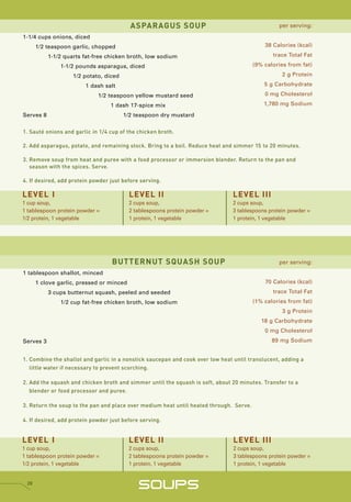 ASPARAGUS SOUP                                          per serving:

1-1/4 cups onions, diced
      1/2 teaspoon garlic, chopped                                                          38 Calories (kcal)

           1-1/2 quarts fat-free chicken broth, low sodium                                     trace Total Fat

               1-1/2 pounds asparagus, diced                                            (9% calories from fat)

                    1/2 potato, diced                                                              2 g Protein

                        1 dash salt                                                         5 g Carbohydrate

                             1/2 teaspoon yellow mustard seed                               0 mg Cholesterol

                                  1 dash 17-spice mix                                       1,780 mg Sodium

Serves 8                                1/2 teaspoon dry mustard


1. Sauté onions and garlic in 1/4 cup of the chicken broth.

2. Add asparagus, potato, and remaining stock. Bring to a boil. Reduce heat and simmer 15 to 20 minutes.

3. Remove soup from heat and puree with a food processor or immersion blender. Return to the pan and
   season with the spices. Serve.

4. If desired, add protein powder just before serving.

LEVEL I                                   LEVEL II                              LEVEL III
1 cup soup,                               2 cups soup,                          2 cups soup,
1 tablespoon protein powder =             2 tablespoons protein powder =        3 tablespoons protein powder =
1/2 protein, 1 vegetable                  1 protein, 1 vegetable                1 protein, 1 vegetable




                                  BUTTERNUT SQUASH SOUP                                           per serving:
1 tablespoon shallot, minced
      1 clove garlic, pressed or minced                                                     70 Calories (kcal)
           3 cups butternut squash, peeled and seeded                                          trace Total Fat
               1/2 cup fat-free chicken broth, low sodium                               (1% calories from fat)
                                                                                                   3 g Protein
                                                                                           18 g Carbohydrate
                                                                                            0 mg Cholesterol
Serves 3                                                                                       89 mg Sodium


1. Combine the shallot and garlic in a nonstick saucepan and cook over low heat until translucent, adding a
   little water if necessary to prevent scorching.

2. Add the squash and chicken broth and simmer until the squash is soft, about 20 minutes. Transfer to a
   blender or food processor and puree.

3. Return the soup to the pan and place over medium heat until heated through. Serve.

4. If desired, add protein powder just before serving.


LEVEL I                                   LEVEL II                              LEVEL III
1 cup soup,                               2 cups soup,                          2 cups soup,
1 tablespoon protein powder =             2 tablespoons protein powder =        3 tablespoons protein powder =
1/2 protein, 1 vegetable                  1 protein, 1 vegetable                1 protein, 1 vegetable


 28
                                             SOUPS
 