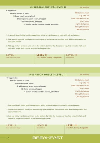 MUSHROOM OMELET–LEVEL II                                               per serving:

8 egg whites
      salt and pepper to taste                                                                298 Calories (kcal)

          3/4 cup mushrooms, sliced                                                                 6 g Total Fat

               2 tablespoons green onion, chopped                                        (19% calories from fat)

                    1/2 Roma tomato, chopped                                                            50 g Protein

                        3 ounces low-fat cheddar cheese, shredded                              8 g Carbohydrate
                                                                                              18 mg Cholesterol
                                                                                                 966 mg Sodium


1. In a small bowl, lightly beat the egg whites with a fork and season to taste with salt and pepper.

2. Coat a small nonstick sauté pan with cooking spray and place over medium heat. Add the vegetables and
   cook until tender.

3. Add egg mixture and cook until set on the bottom. Sprinkle the cheese over top, fold omelet in half, and
   cook a bit longer until cheese is melted and eggs are set.



LEVEL I                                  LEVEL II                                 LEVEL III
See previous page                        1-1/2 protein, 2 dairy, 1 vegetable      see below




                                 MUSHROOM OMELET–LEVEL III                                              per serving:

10 egg whites
      salt and pepper to taste                                                                395 Calories (kcal)

          1 cup mushrooms, sliced                                                                   8 g Total Fat

               2 tablespoons green onion, chopped                                        (19% calories from fat)

                    1/2 Roma tomato, chopped                                                            64 g Protein

                        4 ounces low-fat cheddar cheese, shredded                             13 g Carbohydrate
                                                                                              24 mg Cholesterol
                                                                                               1,256 mg Sodium




1. In a small bowl, lightly beat the egg whites with a fork and season to taste with salt and pepper.

2. Coat a small nonstick sauté pan with cooking spray and place over medium heat. Add the vegetables and
   cook until tender.

3. Add egg mixture and cook until set on the bottom. Sprinkle the cheese over top, fold omelet in half, and
   cook a bit longer until cheese is melted and eggs are set.



LEVEL I                                   LEVEL II                                LEVEL III
See previous page                         See above                               2 protein, 2 dairy, 1 vegetable




 38
                                    BREAKFAST
 