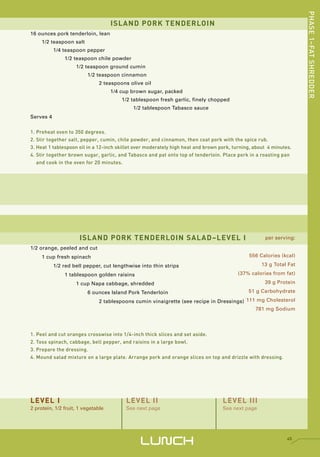 PHASE 1–FAT SHREDDER
                                    ISLAND PORK TENDERLOIN
16 ounces pork tenderloin, lean
     1/2 teaspoon salt
           1/4 teaspoon pepper
               1/2 teaspoon chile powder
                    1/2 teaspoon ground cumin
                         1/2 teaspoon cinnamon
                              2 teaspoons olive oil
                                    1/4 cup brown sugar, packed
                                        1/2 tablespoon fresh garlic, finely chopped
                                            1/2 tablespoon Tabasco sauce
Serves 4


1. Preheat oven to 350 degrees.
2. Stir together salt, pepper, cumin, chile powder, and cinnamon, then coat pork with the spice rub.
3. Heat 1 tablespoon oil in a 12-inch skillet over moderately high heat and brown pork, turning, about 4 minutes.
4. Stir together brown sugar, garlic, and Tabasco and pat onto top of tenderloin. Place pork in a roasting pan
   and cook in the oven for 20 minutes.




                      ISLAND PORK TENDERLOIN SALAD–LEVEL I                                           per serving:

1/2 orange, peeled and cut
     1 cup fresh spinach                                                                      556 Calories (kcal)

           1/2 red bell pepper, cut lengthwise into thin strips                                     13 g Total Fat

               1 tablespoon golden raisins                                               (37% calories from fat)

                    1 cup Napa cabbage, shredded                                                     39 g Protein

                         6 ounces Island Pork Tenderloin                                      51 g Carbohydrate

                              2 tablespoons cumin vinaigrette (see recipe in Dressings) 111 mg Cholesterol
                                                                                           781 mg Sodium




1. Peel and cut oranges crosswise into 1/4-inch thick slices and set aside.
2. Toss spinach, cabbage, bell pepper, and raisins in a large bowl.
3. Prepare the dressing.
4. Mound salad mixture on a large plate. Arrange pork and orange slices on top and drizzle with dressing.




LEVEL I                                  LEVEL II                                  LEVEL III
2 protein, 1/2 fruit, 1 vegetable        See next page                             See next page




                                               LUNCH                                                           45
 