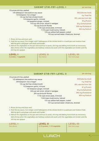 PHASE 1–FAT SHREDDER
                                  SHRIMP STIR-FRY–LEVEL I                                            per serving:

6 ounces shrimp, peeled
    1/4 tablespoon low-sodium soy sauce                                                   332 Calories (kcal)
         1/2 teaspoon rice vinegar                                                              4 g Total Fat
              1/4 cup fat-free chicken broth
                                                                                       (9% calories from fat)
                   1/4 teaspoon garlic, minced
                        1/4 teaspoon ginger, minced                                             44 g Protein
                             1/2 cup red onion, sliced in wedges                          33 g Carbohydrate
                                  1/2 cup broccoli florets                               259 mg Cholesterol
                                       1-1/4 cups snow peas, trimmed
                                                                                             552 mg Sodium
                                            1-1/2 cups mushrooms, halved
                                                 1/4 cup yellow bell pepper, cubed
                                                      1/4 cup canned water chestnuts, drained


1. Rinse shrimp and drain well.
2. Heat the soy sauce, rice vinegar, and 2 tablespoons of the chicken broth in a sauté pan over medium heat.
   Add the garlic and ginger and sauté until tender.
3. Add all the vegetables to the pan and continue to sauté, stirring and adding more broth as necessary.
   Add shrimp when the vegetables are halfway cooked and sauté until the vegetables are tender and the
   shrimp are opaque.


LEVEL I                                  LEVEL II                                 LEVEL III
2 protein, 1 vegetable                   See below                                See next page




                                  SHRIMP STIR-FRY–LEVEL II                                           per serving:

8 ounces shrimp, peeled
    1/2 tablespoon low-sodium soy sauce                                                   444 Calories (kcal)
         3/4 teaspoon rice vinegar                                                              5 g Total Fat
              1/2 cup fat-free chicken broth                                           (9% calories from fat)
                   1/2 teaspoon garlic, minced
                                                                                                61 g Protein
                        1/2 teaspoon ginger, minced
                                                                                          44 g Carbohydrate
                             3/4 cup red onion, sliced in wedges
                                  3/4 cup broccoli florets                               345 mg Cholesterol
                                       1-1/2 cups snow peas, trimmed                         920 mg Sodium
                                            1-3/4 cups mushrooms, halved
                                                 1/2 cup yellow bell pepper, cubed
                                                      1/2 cup canned water chestnuts, drained


1. Rinse shrimp and drain well.
2. Heat the soy sauce, rice vinegar, and 2 tablespoons of the chicken broth in a sauté pan over medium heat.
   Add the garlic and ginger and sauté until tender.
3. Add all the vegetables to the pan and continue to sauté, stirring and adding more broth as necessary.
   Add shrimp when the vegetables are halfway cooked and sauté until the vegetables are tender and the
   shrimp are opaque.


LEVEL I                                  LEVEL II                                 LEVEL III
See above                                2-1/2 protein, 1-1/2 vegetable           See next page




                                               LUNCH                                                           47
 
