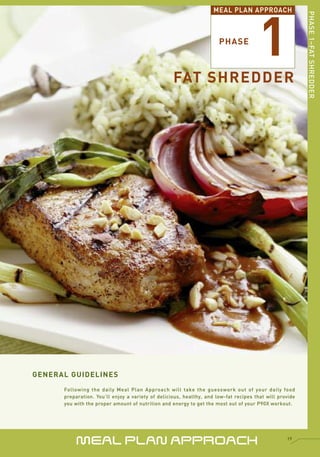 1
                                                                    MEAL PLAN APPROACH




                                                                                                         PHASE 1–FAT SHREDDER
                                                                      PHASE



                                                   FAT SHREDDER




GENERAL GUIDELINES
      Following the daily Meal Plan Approach will take the guesswork out of your daily food
      preparation. You’ll enjoy a variety of delicious, healthy, and low-fat recipes that will provide
      you with the proper amount of nutrition and energy to get the most out of your P90X workout.




           MEAL PLAN APPROACH                                                                     19
 