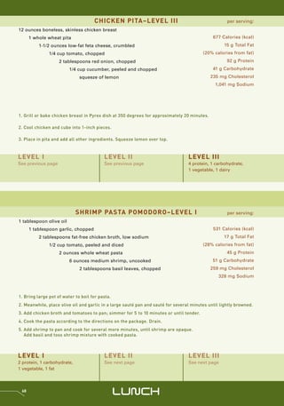 CHICKEN PITA–LEVEL III                                          per serving:
12 ounces boneless, skinless chicken breast
      1 whole wheat pita                                                                      677 Calories (kcal)
          1-1/2 ounces low-fat feta cheese, crumbled                                                15 g Total Fat
               1/4 cup tomato, chopped                                                   (20% calories from fat)
                    2 tablespoons red onion, chopped                                                 92 g Protein
                         1/4 cup cucumber, peeled and chopped                                 41 g Carbohydrate
                              squeeze of lemon                                               235 mg Cholesterol
                                                                                               1,041 mg Sodium




1. Grill or bake chicken breast in Pyrex dish at 350 degrees for approximately 20 minutes.

2. Cool chicken and cube into 1-inch pieces.

3. Place in pita and add all other ingredients. Squeeze lemon over top.



LEVEL I                                   LEVEL II                                LEVEL III
See previous page                         See previous page                       4 protein, 1 carbohydrate,
                                                                                  1 vegetable, 1 dairy




                             SHRIMP PASTA POMODORO–LEVEL I                                           per serving:
1 tablespoon olive oil
      1 tablespoon garlic, chopped                                                            531 Calories (kcal)
          2 tablespoons fat-free chicken broth, low sodium                                         17 g Total Fat
               1/2 cup tomato, peeled and diced                                          (28% calories from fat)
                    2 ounces whole wheat pasta                                                       45 g Protein
                         6 ounces medium shrimp, uncooked                                     51 g Carbohydrate
                              2 tablespoons basil leaves, chopped                            259 mg Cholesterol
                                                                                                 328 mg Sodium



1. Bring large pot of water to boil for pasta.
2. Meanwhile, place olive oil and garlic in a large sauté pan and sauté for several minutes until lightly browned.
3. Add chicken broth and tomatoes to pan; simmer for 5 to 10 minutes or until tender.
4. Cook the pasta according to the directions on the package. Drain.
5. Add shrimp to pan and cook for several more minutes, until shrimp are opaque.
   Add basil and toss shrimp mixture with cooked pasta.



LEVEL I                                   LEVEL II                                LEVEL III
2 protein, 1 carbohydrate,                See next page                           See next page
1 vegetable, 1 fat



 68
                                                 LUNCH
 