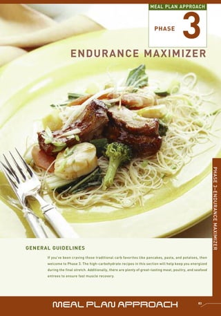 3
                                                                      MEAL PLAN APPROACH



                                                                        PHASE



                    ENDURANCE MAXIMIZER




                                                                                                             PHASE 3–ENDURANCE MAXIMIZER




GENERAL GUIDELINES
      If you’ve been craving those traditional carb favorites like pancakes, pasta, and potatoes, then
      welcome to Phase 3. The high-carbohydrate recipes in this section will help keep you energized
      during the final stretch. Additionally, there are plenty of great-tasting meat, poultry, and seafood
      entrees to ensure fast muscle recovery.




         MEAL PLAN APPROACH                                                                         83
 