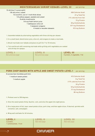 MEDITERRANEAN SHRIMP KEBABS–LEVEL III                                              per serving:

12 shrimp (1 ounce each)
    1/8 red onion, cubed                                                                       636 Calories (kcal)
         1/2 zucchini, cut in 1-inch-thick slices                                                    27 g Total Fat
              1/4 yellow pepper, seeded and cubed                                           (1% calories from fat)
                   8 white mushrooms
                                                                                                      73 g Protein
                        1/4 cup fresh lemon juice
                                                                                               28 g Carbohydrate
                             1 tablespoon olive oil
                                  1 teaspoon oregano                                          517 mg Cholesterol
                                       4 metal or wooden skewers                                  513 mg Sodium



1. Assemble kebabs by alternating vegetables with three shrimp per skewer.

2. In a small bowl, blend lemon juice, olive oil, and oregano to make a marinade.

3. Brush marinade over kebabs and place on grill for 7 to 10 minutes.

4. Turn and brush with remaining marinade while grilling until vegetables are cooked
   and shrimp are opaque.

LEVEL I                                   LEVEL II                                   LEVEL III
See previous page                         See previous page                          4 protein, 2 vegetable, 1 fat




PORK CHOP BAKED WITH APPLE AND SWEET POTATO–LEVEL I                                                    per serving:
6 ounces lean boneless pork loin
      1 medium sweet potato                                                                    415 Calories (kcal)
          1 medium apple                                                                              8 g Total Fat
                                                                                          (17% calories from fat)
                                                                                                      33 g Protein
                                                                                               53 g Carbohydrate
                                                                                               77 mg Cholesterol
                                                                                                   80 mg Sodium


1. Preheat oven to 350 degrees.


2. Slice the sweet potato thinly. Quarter, core, and slice the apple into eight pieces.


3. On a large piece of foil, layer sweet potato slices, pork chop, and then apple slices. If desired, sprinkle with
   cinnamon, salt, and pepper.


4. Wrap well and bake for 40 minutes.



LEVEL I                                    LEVEL II                                  LEVEL III
2 protein,                                 See next page                             See next page
1 carbohydrate, 1 fruit



 98
                                             DinnEr
 