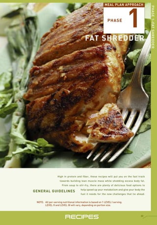 1
                                                             MEAL PLAN APPROACH




                                                                                               PHASE 1–FAT SHREDDER
                                                               PHASE



                                           FAT SHREDDER




                   High in protein and fiber, these recipes will put you on the fast track
                     towards building lean muscle mass while shedding excess body fat.
                       From soup to stir-fry, there are plenty of delicious food options to

GENERAL GUIDELINES                      help speed up your metabolism and give your body the
                                        fuel it needs for the new challenges that lie ahead.


 NOTE: All per-serving nutritional information is based on 1 LEVEL I serving.
       LEVEL II and LEVEL III will vary, depending on portion size.




                          RECIPES                                                       23
 