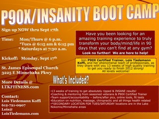 Sign up NOW thru Sept 17th
                                               Have you been looking for an
Time:    Mon/Thurs @ 6 p.m.                 amazing training experience to truly
         *Tues @ 6:15 am & 6:15 pm          transform your body/mind/life in 90
        * Saturdays at 7:30 a.m.            days that you can’t find at any gym?
                                               Look no further! We are here to help!
Kickoff: Monday, Sept 17th                   Join P90X Certified Trainer, Lois Tiedemann
                                           Koffi, and her phenomenal team of professionals, as
                                           they share with you 13 weeks of high quality training
St. James Episcopal Church                        to get you ready to finish 2012 strong!
                                                            All levels welcome!
3225 E Minnehaha Pkwy

More Details @
LTKFITNESS.com
                       •13 weeks of training to get absolutely ripped & INSANE results!
                       •Coaching & mentoring from seasoned veterans & P90X Certified Trainer
Contact:               •Team support/accountability – before/after pics, online tools, fit tests
Lois Tiedemann Koffi   •Education on nutrition, massage, chiropractic and all things health related
                       •*SECONDARY LOCATION FOR TUES/SATURDAY locations are in the Lake
612-721-0907           Nokomis/Minnehaha areas
Lois@
LoisTiedemann.com
 