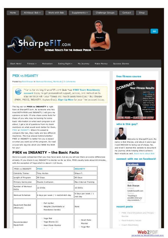 P90X vs INSANITY
Posted by Bob Sharpe in Workout Reviews, Workouts | 0 comments
The big war on P90X vs INSANITY is right
here at SharpeFIT.com. As someone who has
tried BOTH P90X and INSANITY, I will give my
opinions on both. I’ll also share some facts for
those of you who may be looking for some
basic information on what each program is all
about. I get a lot of questions from my team
members on what would work better for them,
P90X or INSANITY. When I’m asked to
compare the two, they really are two different
machines. The true answer behind whether
P90X or INSANITY is better for you is based
on what you want out of the program. So read
on and let’s dig into which one WINS the WAR
for you!
P90X vs INSANITY – the Basic Facts
Here is a quick comparison that you may have seen, but as you will see there are some differences
already. If you check it out, INSANITY is shorter as far as time. P90X usually lasts about 60 minutes,
with the exception of Yoga which is about 1 1/2 hours.
P90X vs INSANITY P90X INSANITY
Celebrity Trainer Tony Horton Shaun T.
Length of Program 90 Days 60 Days
Primary Game plan Muscle Confusion Max Interval Training
Number of Workout
DVDs
12 DVDs 10 DVDs
Workout Schedule 6 days per week / 1 rest/stretch day
6 Days per week / 1
rest day
Equipment Needed
(Minimum)
Pull Up Bar
Weights (Dumbbells or
Resistance bands)
None
Recommended
Equipment
Yoga Mat
Yoga Blocks (2)
Heart Rate Monitor
Push up Bars
Heart Rate
Monitor
Yoga Mat
free fitness course
who is this guy?
Welcome to SharpeFIT.com. My
name is Bob Sharpe, and about 2 years ago
I said ENOUGH to being out of shape, fat,
and tired! I started this website to document
my journey while helping others achieve
their results as well. Read more about Bob
connect with me on facebook!
recent posts
P90X Chest Shoulders and Triceps –
Review
Food Industry Issues
Coach Beachbody
Start Here! Fitness » Motivation Eating Right » My Journey Make Money Success Stories
Home All About Bob » Work with Bob Supplements » Challenge Groups Contact Shop
converted by Web2PDFConvert.com
 