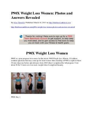 P90X Weight Loss Women: Photos and
Answers Revealed
By Alice Dymally | Published: March 10, 2013 via http://thefitnessambition.com

http://thefitnessambition.com/p90x-weight-loss-women-photos-and-answers-revealed/




                   P90X Weight Loss Women
P90X is a great program for women. In this article P90X Weight Loss Women, I’ll address
common questions that may come up for most women when deciding if P90X is right for them.
I’ll also share my before and after pics from 2010 when I completed the full program. I lost
about 30 lbs! I went on to lose more weight when I completed Insanity.




P90X Day 1
 