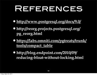 References
                     •http://www.postgresql.org/docs/9.0/
                     •http://reorg.projects.postgresql.org/
                         pg_reorg.html

                     •https://labs.omniti.com/pgtreats/trunk/
                         tools/compact_table

                     •http://blog.endpoint.com/2010/09/
                         reducing-bloat-without-locking.html


                                         44
Friday, March 25, 2011
 
