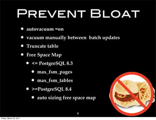 Prevent Bloat
                     • autovacuum =on
                     • vacuum manually between batch updates
                     • Truncate table
                     • Free Space Map
                      • <= PostgreSQL 8.3
                         • max_fsm_pages
                         • max_fsm_tables
                      • >=PostgreSQL 8.4
                         • auto sizing free space map
                                           8
Friday, March 25, 2011
 