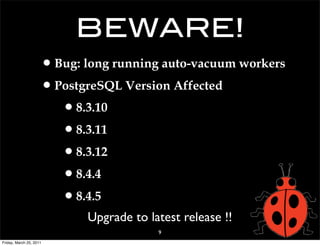 BEWARE!
                     • Bug: long running auto-vacuum workers
                     • PostgreSQL Version Affected
                        • 8.3.10
                        • 8.3.11
                        • 8.3.12
                        • 8.4.4
                        • 8.4.5
                            Upgrade to latest release !!
                                         9
Friday, March 25, 2011
 