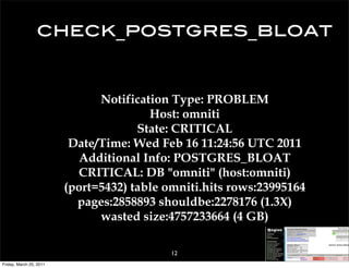 check_postgres_bloat


                               Notification Type: PROBLEM
                                        Host: omniti
                                      State: CRITICAL
                          Date/Time: Wed Feb 16 11:24:56 UTC 2011
                           Additional Info: POSTGRES_BLOAT
                           CRITICAL: DB "omniti" (host:omniti)
                         (port=5432) table omniti.hits rows:23995164
                           pages:2858893 shouldbe:2278176 (1.3X)
                               wasted size:4757233664 (4 GB)

                                            12
Friday, March 25, 2011
 