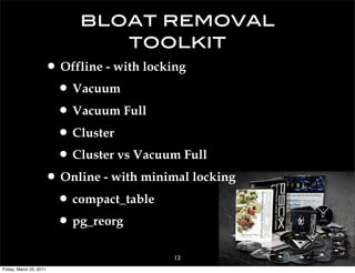 bloat removal
                             toolkit
                     • Offline - with locking
                      • Vacuum
                      • Vacuum Full
                      • Cluster
                      • Cluster vs Vacuum Full
                     • Online - with minimal locking
                      • compact_table
                      • pg_reorg
                                          13
Friday, March 25, 2011
 