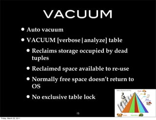 vacuum
                     • Auto vacuum
                     • VACUUM [verbose|analyze] table
                      • Reclaims storage occupied by dead
                           tuples

                         • Reclaimed space available to re-use
                         • Normally free space doesn’t return to
                           OS

                         • No exclusive table lock
                                           15
Friday, March 25, 2011
 