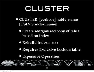 cluster
                         •CLUSTER [verbose] table_name
                          [USING index_name]

                          •Create reorganized copy of table
                            based on index

                          •Rebuild indexes too
                          •Requires Exclusive Lock on table
                          •Expensive Operation
                                         18
Friday, March 25, 2011
 