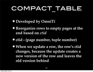 compact_table
                     •Developed by OmniTi
                     •Reorganize rows to empty pages at the
                         end based on ctid

                     •ctid - (page number, tuple number)
                     •When we update a row, the row's ctid
                         changes, because the update creates a
                         new version of the row and leaves the
                         old version behind
                                         21
Friday, March 25, 2011
 