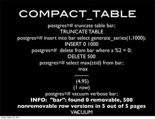 compact_table
                                postgres=# truncate table bar;
                                     TRUNCATE TABLE
                  postgres=# insert into bar select generate_series(1,1000);
                                       INSERT 0 1000
                         postgres=# delete from bar where a %2 = 0;
                                        DELETE 500
                            postgres=# select max(ctid) from bar;
                                               max
                                            --------
                                             (4,95)
                                           (1 row)
                               postgres=# vacuum verbose bar;
                        INFO: "bar": found 0 removable, 500
                  nonremovable row versions in 5 out of 5 pages
                                          VACUUM
                                             23
Friday, March 25, 2011
 