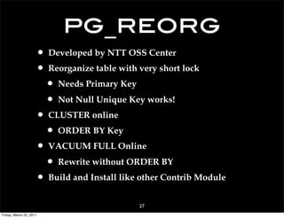 pg_reorg
                     • Developed by NTT OSS Center
                     • Reorganize table with very short lock
                      • Needs Primary Key
                      • Not Null Unique Key works!
                     • CLUSTER online
                      • ORDER BY Key
                     • VACUUM FULL Online
                      • Rewrite without ORDER BY
                     • Build and Install like other Contrib Module
                                             27
Friday, March 25, 2011
 