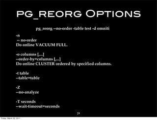 pg_reorg Options
                           pg_reorg --no-order -table test -d omniti
                 -n
                  -- no-order
                 Do online VACUUM FULL.

                 -o columns [,...]
                 --order-by=columns [,...]
                 Do online CLUSTER ordered by specified columns.

                 -t table
                 --table=table

                 -Z
                 --no-analyze

                 -T seconds
                 --wait-timeout=seconds
                                                 29
Friday, March 25, 2011
 