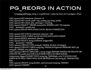 pg_reorg in action
                         $ /opt/pgsql/bin/pg_reorg -e -t public.test --order-by=test_id -U postgres -d test

                 LOG: (query) SET statement_timeout = 0
                 LOG: (query) SET search_path = pg_catalog, pg_temp, public
                 LOG: (query) SET client_min_messages = warning
                 LOG: (query) SELECT * FROM reorg.tables WHERE relid = $1::regclass
                 LOG: (param:0) = public.test
                 LOG: (query) BEGIN ISOLATION LEVEL READ COMMITTED

                 LOG: (query) SET LOCAL statement_timeout = 100
                 LOG: (query) LOCK TABLE test IN ACCESS EXCLUSIVE MODE
                 LOG: (query) RESET statement_timeout
                 LOG: (query) SELECT reorg.conflicted_triggers($1)
                 LOG: (param:0) = 7441636
                 LOG: (query) CREATE TYPE reorg.pk_7441636 AS (test_id integer)
                 LOG: (query) CREATE TABLE reorg.log_7441636 (id bigserial PRIMARY KEY, pk
                 reorg.pk_7441636, row pulbic.test)
                 LOG: (query) CREATE TRIGGER z_reorg_trigger BEFORE INSERT OR DELETE OR
                 UPDATE ON pulbic.test FOR EACH ROW EXECUTE PROCEDURE
                 reorg.reorg_trigger('INSERT INTO reorg.log_7441636(pk, row) VALUES( CASE
                 WHEN $1 IS NULL THEN NULL ELSE (ROW($1.test_id)::reorg.pk_7441636) END,
                 $2)')
                 LOG: (query) SELECT reorg.disable_autovacuum('reorg.log_7441636')
                 LOG: (query) COMMIT
                                                             30
Friday, March 25, 2011
 