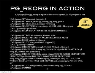 pg_reorg in action
                         $ /opt/pgsql/bin/pg_reorg -e -t public.test --order-by=test_id -U postgres -d test

                 LOG: (query) SET statement_timeout = 0
                 LOG: (query) SET search_path = pg_catalog, pg_temp, public                             SET
                 LOG: (query) SET client_min_messages = warning
                 LOG: (query) SELECT * FROM reorg.tables WHERE relid = $1::regclass
                                                                                                      variables
                 LOG: (param:0) = public.test
                 LOG: (query) BEGIN ISOLATION LEVEL READ COMMITTED

                 LOG: (query) SET LOCAL statement_timeout = 100
                 LOG: (query) LOCK TABLE test IN ACCESS EXCLUSIVE MODE
                 LOG: (query) RESET statement_timeout
                 LOG: (query) SELECT reorg.conflicted_triggers($1)
                 LOG: (param:0) = 7441636
                 LOG: (query) CREATE TYPE reorg.pk_7441636 AS (test_id integer)
                 LOG: (query) CREATE TABLE reorg.log_7441636 (id bigserial PRIMARY KEY, pk
                 reorg.pk_7441636, row pulbic.test)
                 LOG: (query) CREATE TRIGGER z_reorg_trigger BEFORE INSERT OR DELETE OR
                 UPDATE ON pulbic.test FOR EACH ROW EXECUTE PROCEDURE
                 reorg.reorg_trigger('INSERT INTO reorg.log_7441636(pk, row) VALUES( CASE
                 WHEN $1 IS NULL THEN NULL ELSE (ROW($1.test_id)::reorg.pk_7441636) END,
                 $2)')
                 LOG: (query) SELECT reorg.disable_autovacuum('reorg.log_7441636')
                 LOG: (query) COMMIT
                                                             30
Friday, March 25, 2011
 