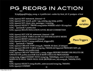 pg_reorg in action
                         $ /opt/pgsql/bin/pg_reorg -e -t public.test --order-by=test_id -U postgres -d test

                 LOG: (query) SET statement_timeout = 0
                 LOG: (query) SET search_path = pg_catalog, pg_temp, public                             SET
                 LOG: (query) SET client_min_messages = warning
                 LOG: (query) SELECT * FROM reorg.tables WHERE relid = $1::regclass
                                                                                                      variables
                 LOG: (param:0) = public.test
                 LOG: (query) BEGIN ISOLATION LEVEL READ COMMITTED

                 LOG: (query) SET LOCAL statement_timeout = 100
                 LOG: (query) LOCK TABLE test IN ACCESS EXCLUSIVE MODE
                 LOG: (query) RESET statement_timeout
                 LOG: (query) SELECT reorg.conflicted_triggers($1)
                                                                                     Place Triggers
                 LOG: (param:0) = 7441636
                 LOG: (query) CREATE TYPE reorg.pk_7441636 AS (test_id integer)
                 LOG: (query) CREATE TABLE reorg.log_7441636 (id bigserial PRIMARY KEY, pk
                 reorg.pk_7441636, row pulbic.test)
                 LOG: (query) CREATE TRIGGER z_reorg_trigger BEFORE INSERT OR DELETE OR
                 UPDATE ON pulbic.test FOR EACH ROW EXECUTE PROCEDURE
                 reorg.reorg_trigger('INSERT INTO reorg.log_7441636(pk, row) VALUES( CASE
                 WHEN $1 IS NULL THEN NULL ELSE (ROW($1.test_id)::reorg.pk_7441636) END,
                 $2)')
                 LOG: (query) SELECT reorg.disable_autovacuum('reorg.log_7441636')
                 LOG: (query) COMMIT
                                                             30
Friday, March 25, 2011
 