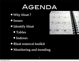 Agenda
                     •Why bloat ?
                     •Issues
                     •Identify bloat
                      •Tables
                      •Indexes
                     •Bloat removal toolkit
                     •Monitoring and trending
                                      3
Friday, March 25, 2011
 