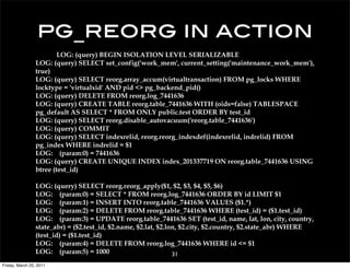 pg_reorg in action
                         LOG: (query) BEGIN ISOLATION LEVEL SERIALIZABLE
                 LOG: (query) SELECT set_config('work_mem', current_setting('maintenance_work_mem'),
                 true)
                 LOG: (query) SELECT reorg.array_accum(virtualtransaction) FROM pg_locks WHERE
                 locktype = 'virtualxid' AND pid <> pg_backend_pid()
                 LOG: (query) DELETE FROM reorg.log_7441636
                 LOG: (query) CREATE TABLE reorg.table_7441636 WITH (oids=false) TABLESPACE
                 pg_default AS SELECT * FROM ONLY public.test ORDER BY test_id
                 LOG: (query) SELECT reorg.disable_autovacuum('reorg.table_7441636')
                 LOG: (query) COMMIT
                 LOG: (query) SELECT indexrelid, reorg.reorg_indexdef(indexrelid, indrelid) FROM
                 pg_index WHERE indrelid = $1
                 LOG: (param:0) = 7441636
                 LOG: (query) CREATE UNIQUE INDEX index_201337719 ON reorg.table_7441636 USING
                 btree (test_id)

                 LOG: (query) SELECT reorg.reorg_apply($1, $2, $3, $4, $5, $6)
                 LOG: (param:0) = SELECT * FROM reorg.log_7441636 ORDER BY id LIMIT $1
                 LOG: (param:1) = INSERT INTO reorg.table_7441636 VALUES ($1.*)
                 LOG: (param:2) = DELETE FROM reorg.table_7441636 WHERE (test_id) = ($1.test_id)
                 LOG: (param:3) = UPDATE reorg.table_7441636 SET (test_id, name, lat, lon, city, country,
                 state_abr) = ($2.test_id, $2.name, $2.lat, $2.lon, $2.city, $2.country, $2.state_abr) WHERE
                 (test_id) = ($1.test_id)
                 LOG: (param:4) = DELETE FROM reorg.log_7441636 WHERE id <= $1
                 LOG: (param:5) = 1000                           31
Friday, March 25, 2011
 