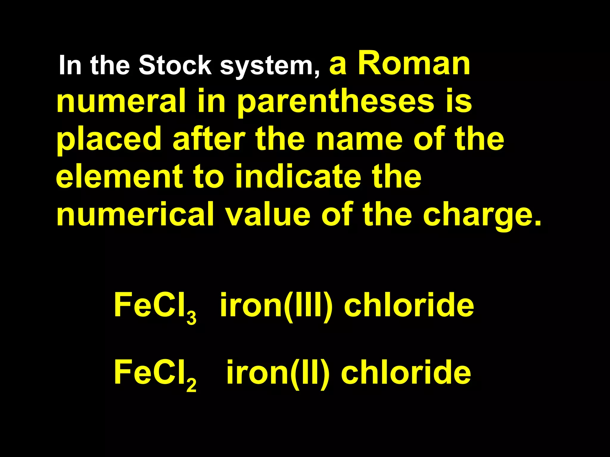 In the Stock system,  a Roman numeral in parentheses is placed after the name of the element to indicate the numerical value of the charge. FeCl 3  iron(III) chloride FeCl 2   iron(II) chloride 