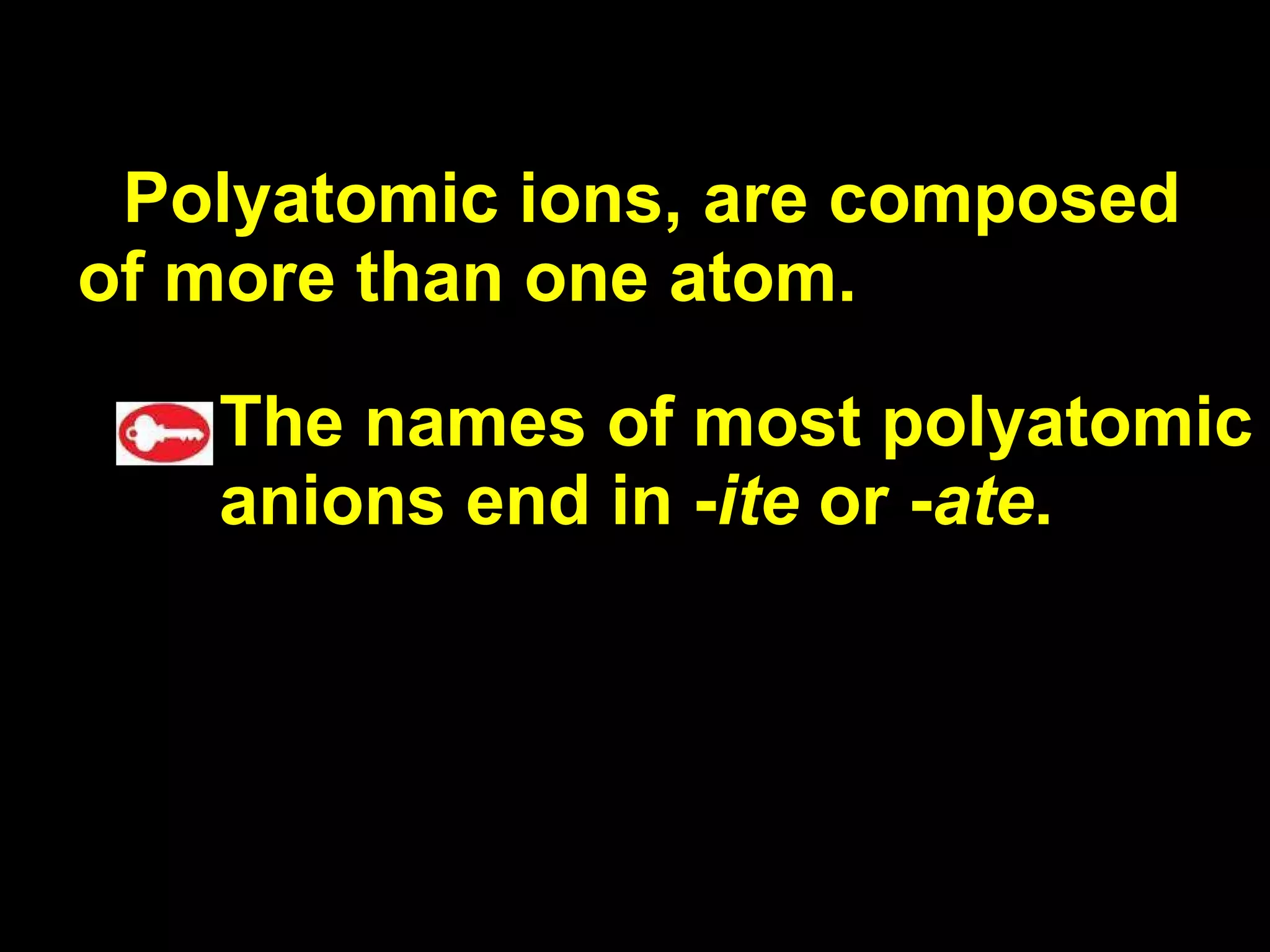 Polyatomic ions, are composed of more than one atom.  The names of most polyatomic anions end in - ite  or - ate . 