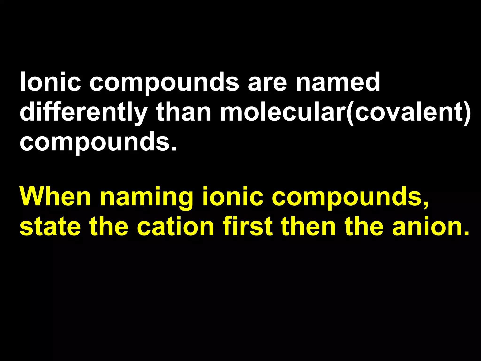 Ionic compounds are named differently than molecular(covalent) compounds. When naming ionic compounds, state the cation first then the anion. 