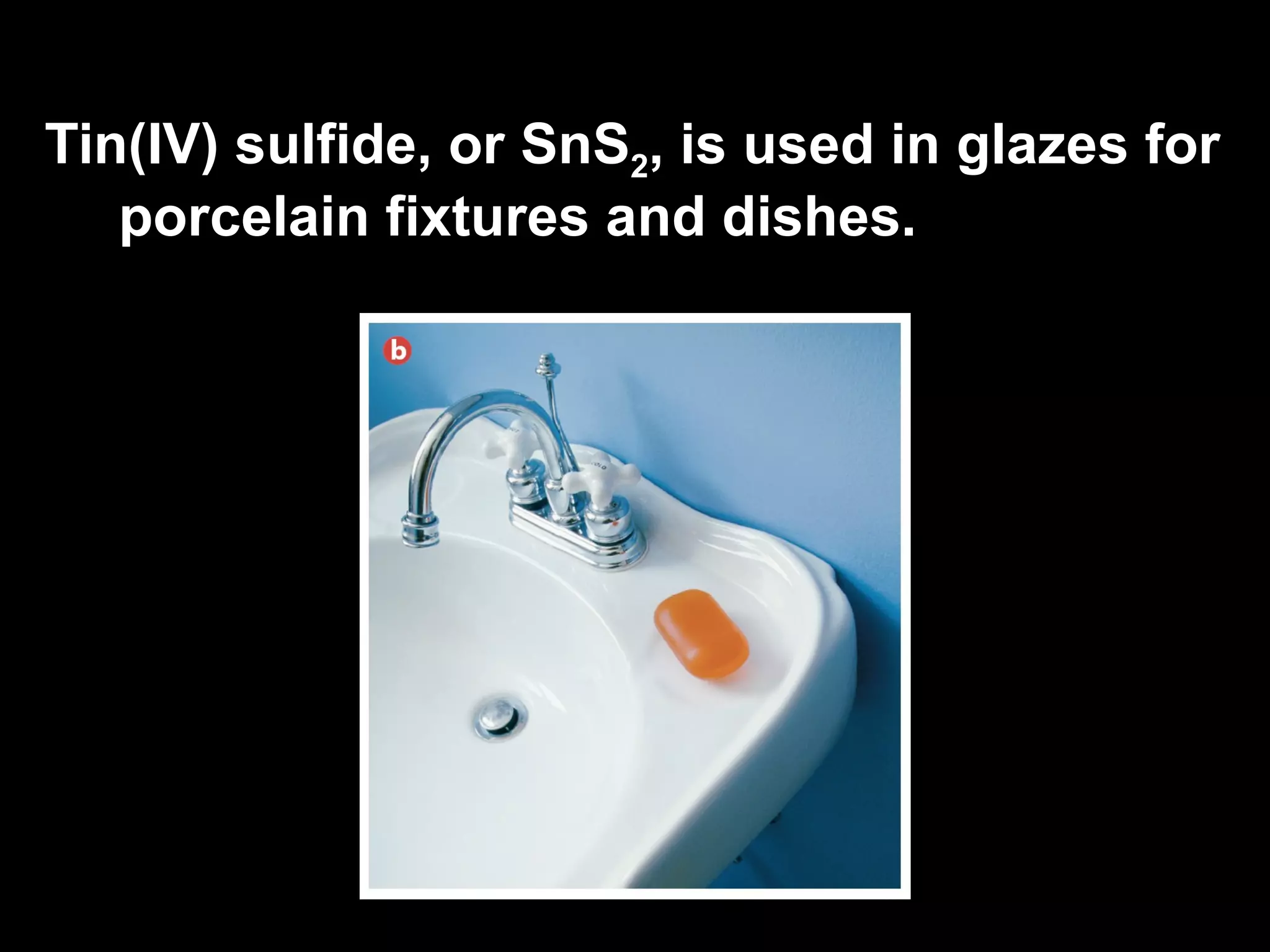 Tin(IV) sulfide, or SnS 2 ,  is used in glazes for porcelain fixtures and dishes. 