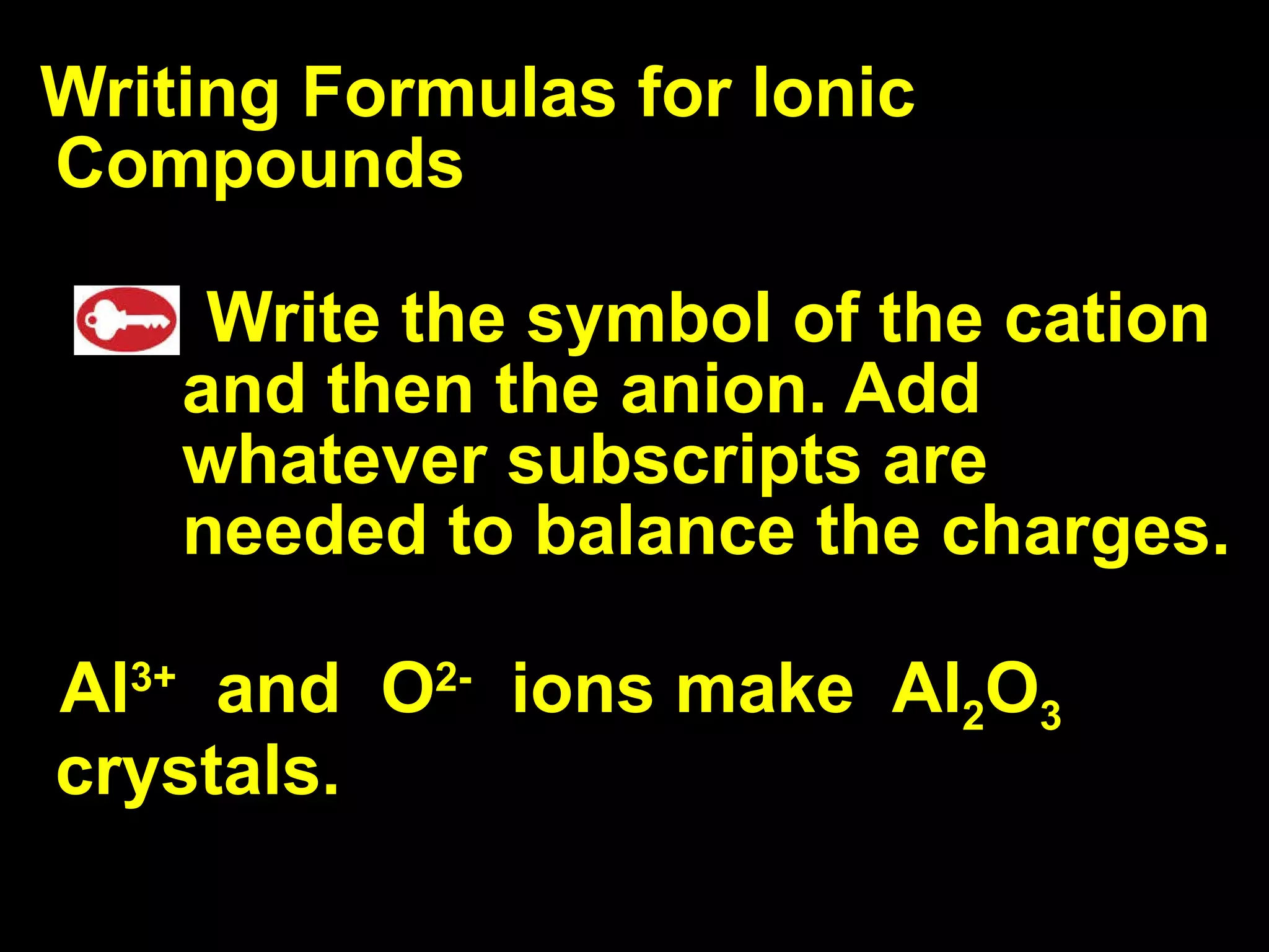 Writing Formulas for Ionic Compounds Write the symbol of the cation and then the anion. Add whatever subscripts are needed to balance the charges. Al 3+   and  O 2-   ions make  Al 2 O 3  crystals.  