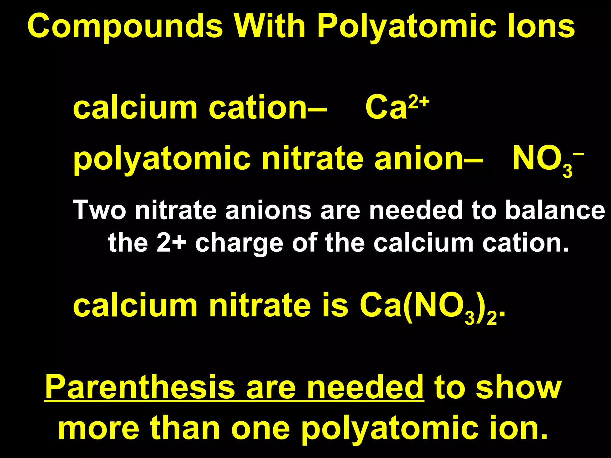 Compounds With Polyatomic Ions calcium cation–  Ca 2+ polyatomic nitrate anion–  NO 3 – Two nitrate anions are needed to balance the 2+ charge of the calcium cation.  calcium nitrate is Ca(NO 3 ) 2 . Parenthesis are needed  to show more than one polyatomic ion. 